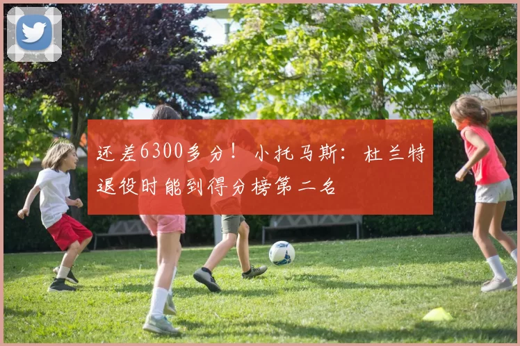 还差6300多分！小托马斯：杜兰特退役时能到得分榜第二名