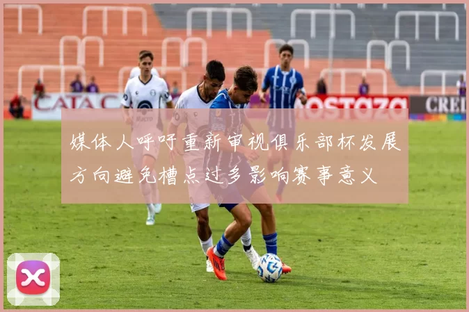 媒体人呼吁重新审视俱乐部杯发展方向避免槽点过多影响赛事意义