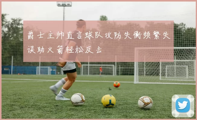 爵士主帅直言球队攻防失衡频繁失误助火箭轻松反击