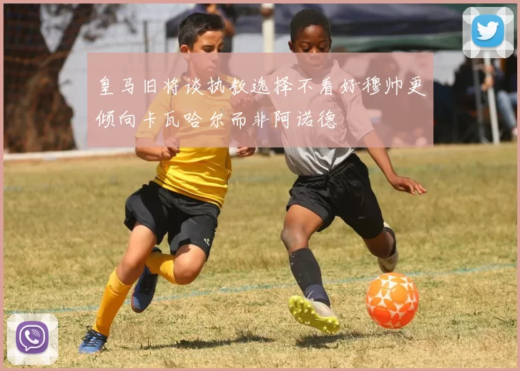 皇马旧将谈执教选择不看好穆帅更倾向卡瓦哈尔而非阿诺德