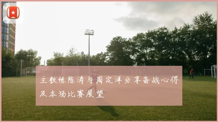 主教练陈涛与周定洋分享备战心得及本场比赛展望