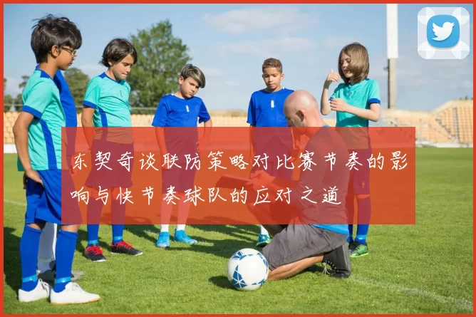 东契奇谈联防策略对比赛节奏的影响与快节奏球队的应对之道