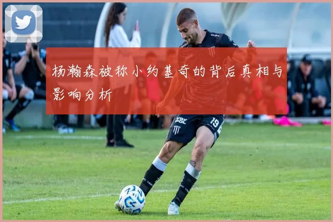 杨瀚森被称小约基奇的背后真相与影响分析