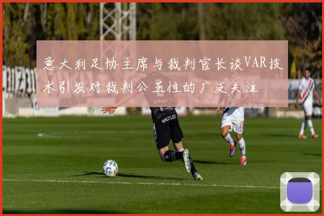 意大利足协主席与裁判官长谈VAR技术引发对裁判公正性的广泛关注
