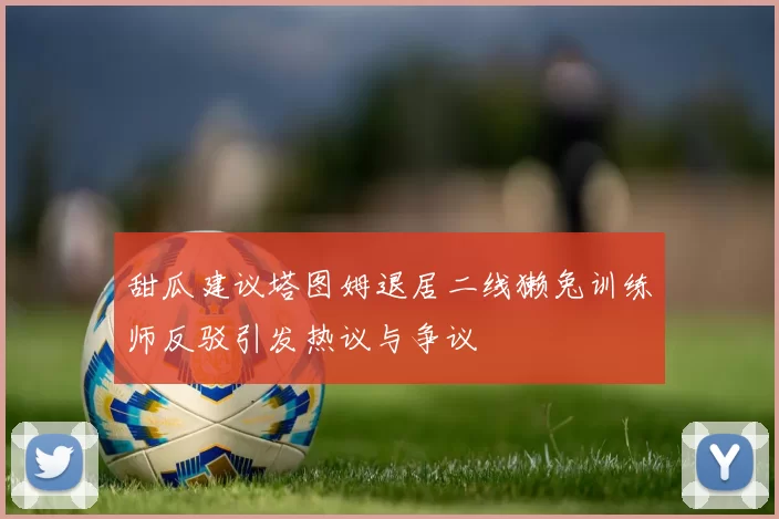 甜瓜建议塔图姆退居二线獭兔训练师反驳引发热议与争议