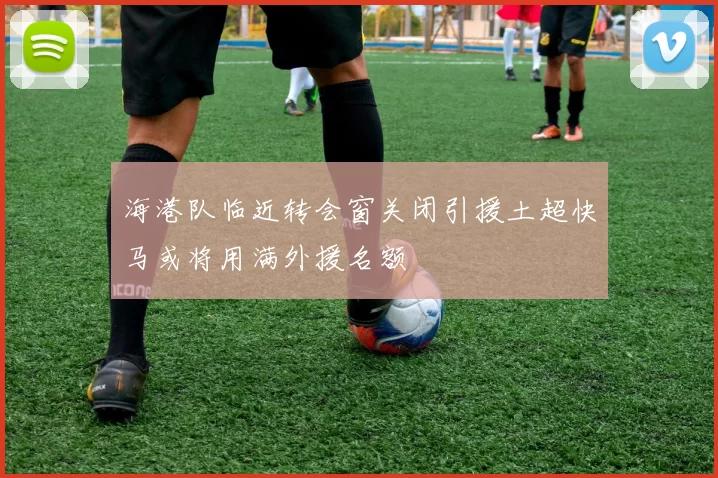 海港队临近转会窗关闭引援土超快马或将用满外援名额
