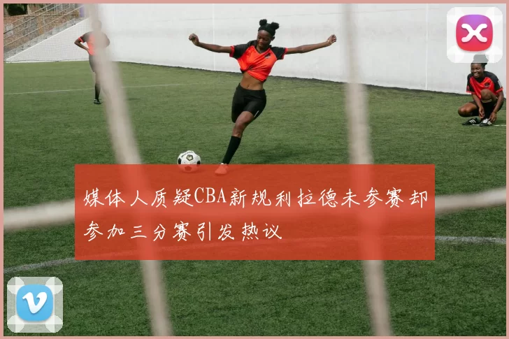 媒体人质疑CBA新规利拉德未参赛却参加三分赛引发热议
