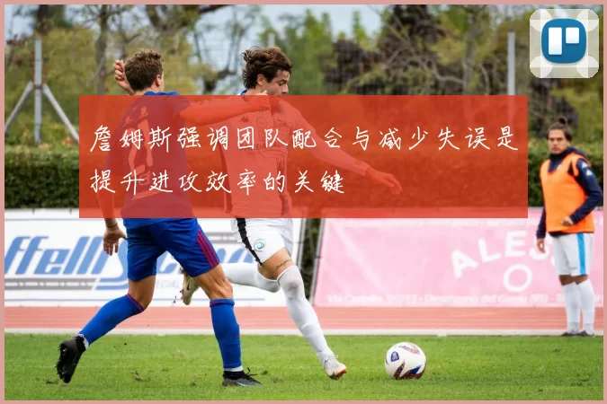 詹姆斯强调团队配合与减少失误是提升进攻效率的关键