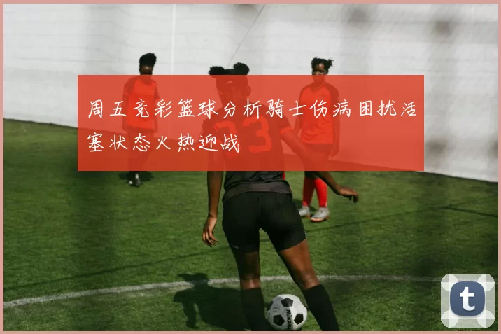 周五竞彩篮球分析骑士伤病困扰活塞状态火热迎战