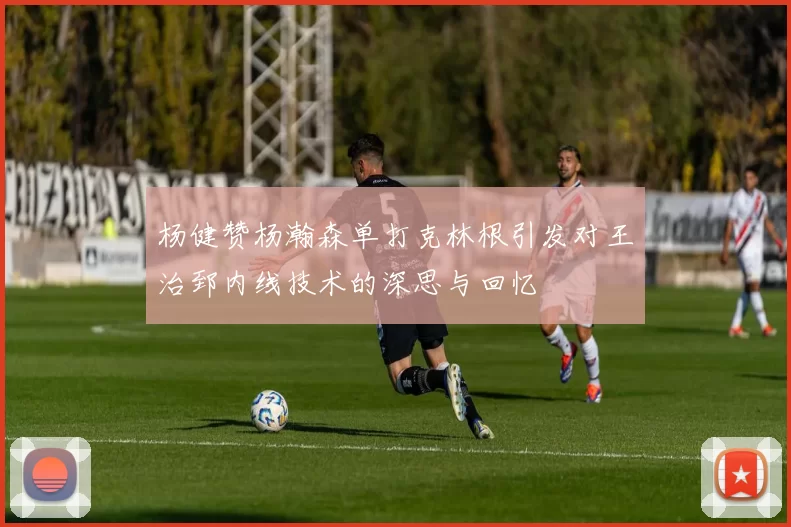 杨健赞杨瀚森单打克林根引发对王治郅内线技术的深思与回忆