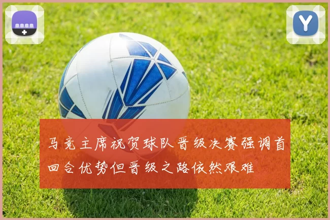 马竞主席祝贺球队晋级决赛强调首回合优势但晋级之路依然艰难