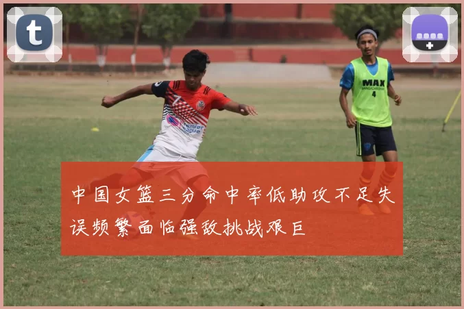 中国女篮三分命中率低助攻不足失误频繁面临强敌挑战艰巨