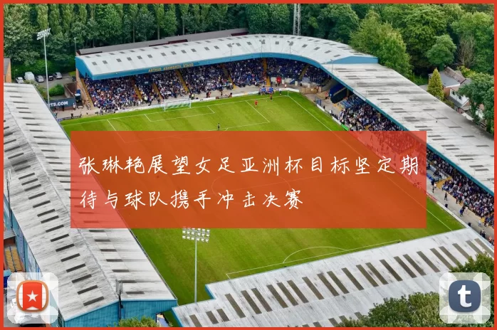 张琳艳展望女足亚洲杯目标坚定期待与球队携手冲击决赛