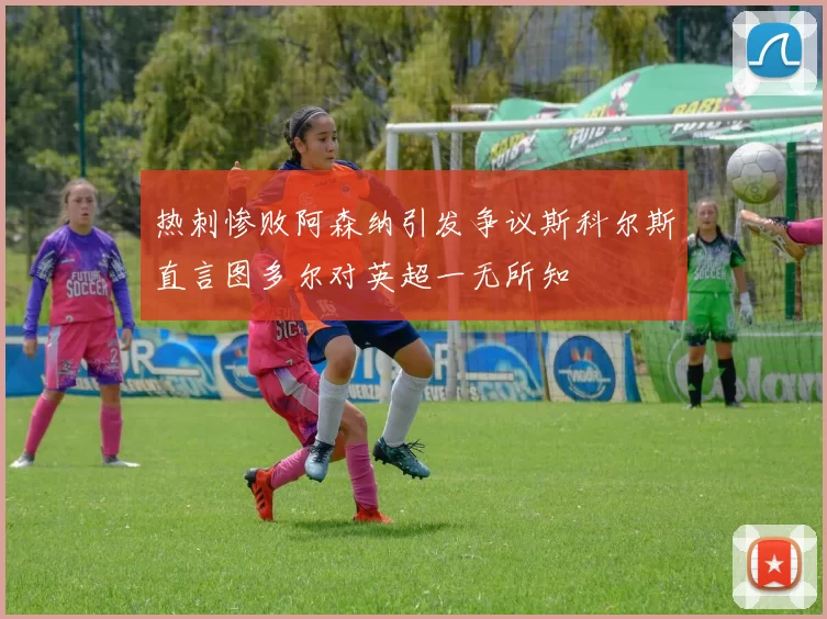 热刺惨败阿森纳引发争议斯科尔斯直言图多尔对英超一无所知
